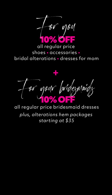 for you 10% off all regular price shoes • accessories • bridal alteration • dresses for mom + for your bridesmaids 10% off all regular price bridesmaid dresses plus, alterations hem packages starting at $35